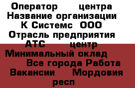 Оператор Call-центра › Название организации ­ К Системс, ООО › Отрасль предприятия ­ АТС, call-центр › Минимальный оклад ­ 15 000 - Все города Работа » Вакансии   . Мордовия респ.